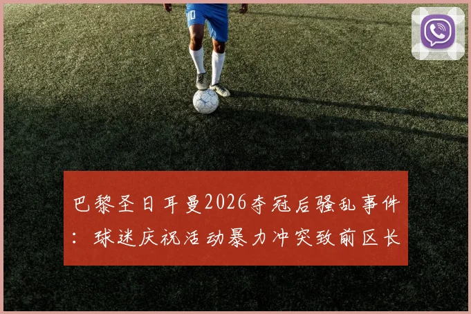 巴黎圣日耳曼2026夺冠后骚乱事件：球迷庆祝活动暴力冲突致前区长遇袭，足球狂热背后的安全隐患警示