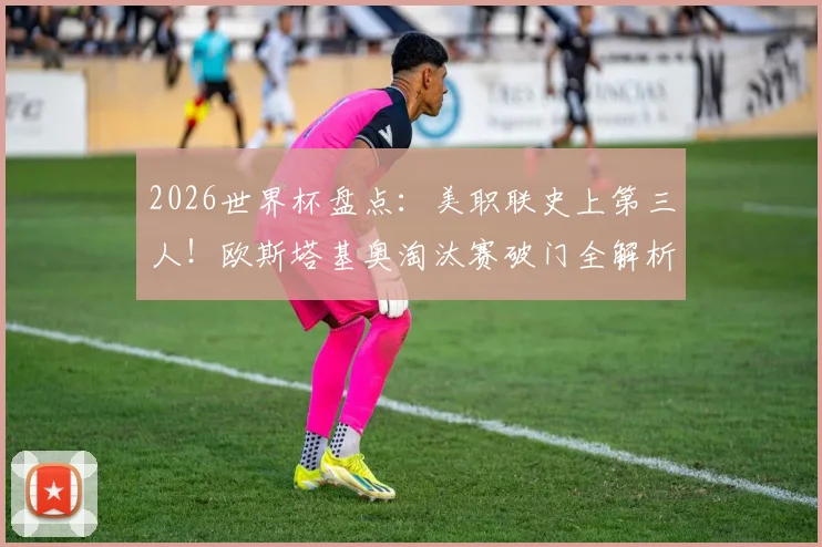 2026世界杯盘点：美职联史上第三人！欧斯塔基奥淘汰赛破门全解析，附美职联球员世界杯进球榜单