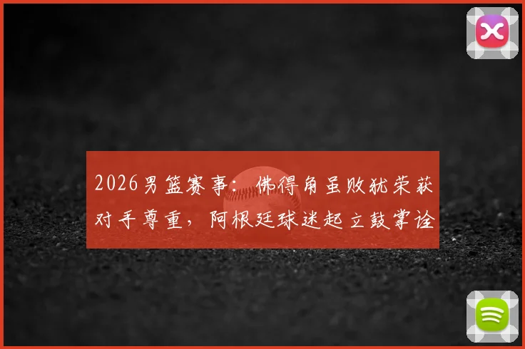 2026男篮赛事：佛得角虽败犹荣获对手尊重，阿根廷球迷起立鼓掌诠释体育精神