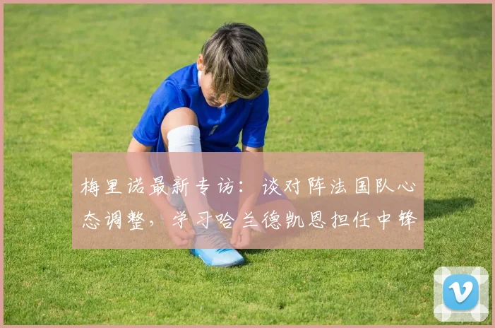 梅里诺最新专访：谈对阵法国队心态调整，学习哈兰德凯恩担任中锋技巧，及2026世界杯个人展望