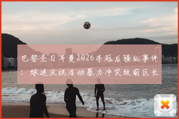 巴黎圣日耳曼2026夺冠后骚乱事件:球迷庆祝活动暴力冲突致前区长遇袭,足球狂热背后的安全隐患警示