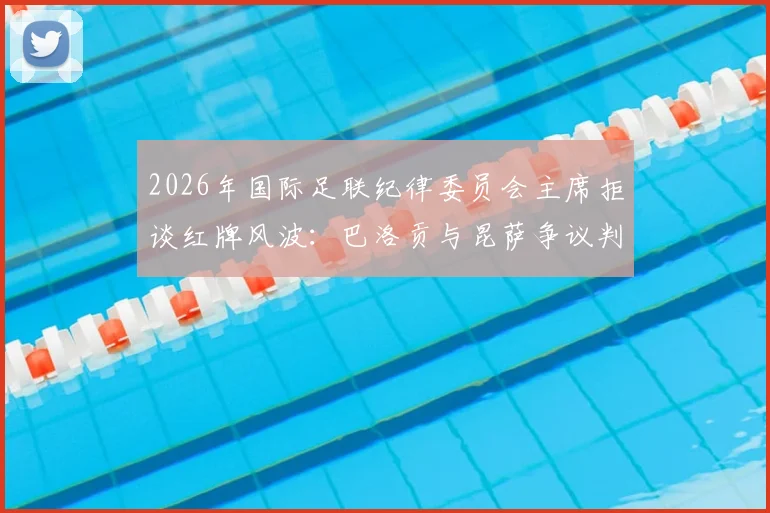 2026年国际足联纪律委员会主席拒谈红牌风波：巴洛贡与昆萨争议判罚详解、后续影响及FIFA处理流程全解析