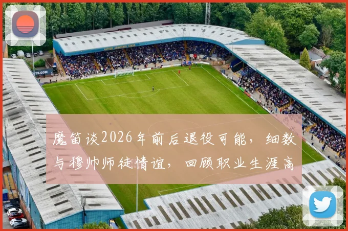 魔笛谈2026年前后退役可能,细数与穆帅师徒情谊,回顾职业生涯高光时刻与未来规划