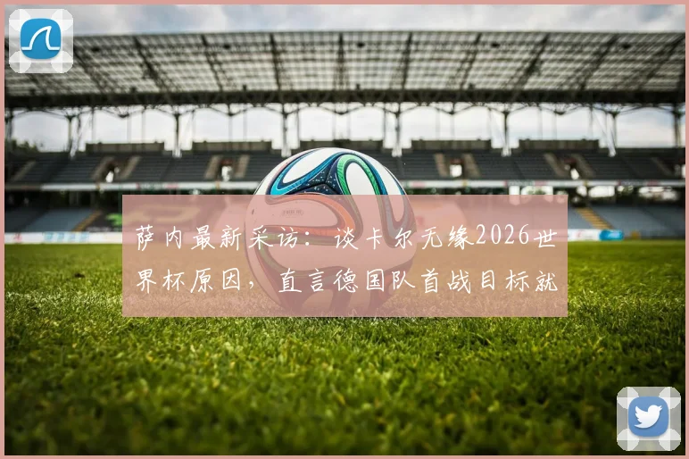 萨内最新采访:谈卡尔无缘2026世界杯原因,直言德国队首战目标就是全取三分,透露球队备战细节
