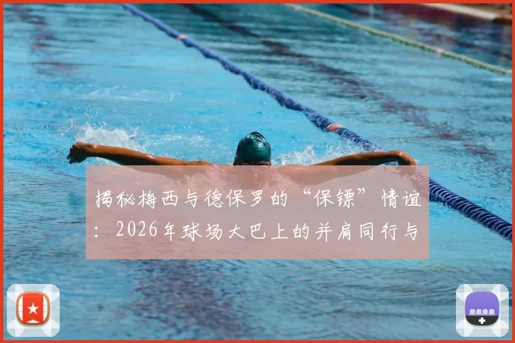 揭秘梅西与德保罗的“保镖”情谊：2026年球场大巴上的并肩同行与私下真实关系