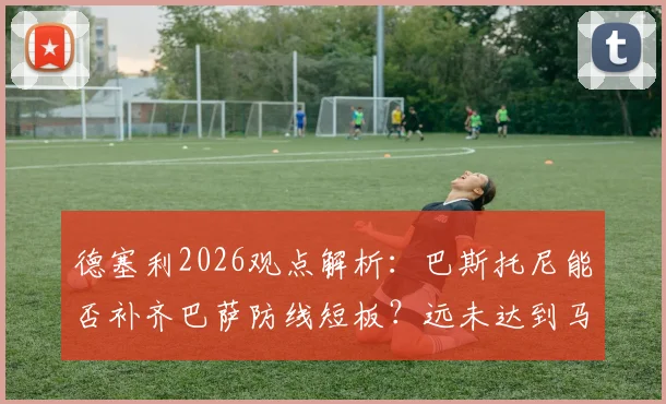 德塞利2026观点解析：巴斯托尼能否补齐巴萨防线短板？远未达到马尔蒂尼一半水准