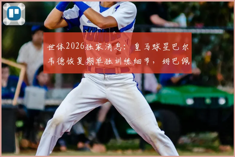 世体2026独家消息：皇马球星巴尔韦德恢复期单独训练细节，姆巴佩最新合练状态一览