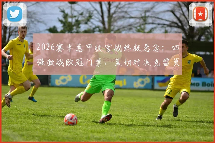 2026赛季意甲收官战终极悬念：四强激战欧冠门票，莱切对决克雷莫纳上演保级生死战