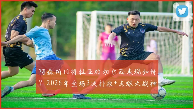 阿森纳门将拉亚对切尔西表现如何?2026年全场3次扑救+点球大战神勇扑点,详解阻止进球0.65数据