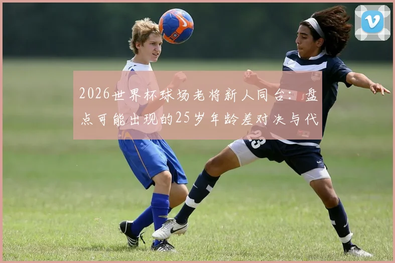 2026世界杯球场老将新人同台:盘点可能出现的25岁年龄差对决与代际碰撞看点