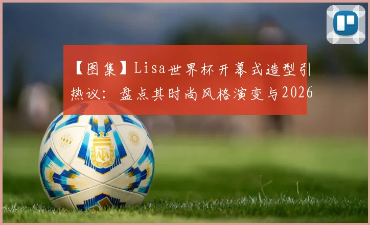【图集】Lisa世界杯开幕式造型引热议：盘点其时尚风格演变与2026美国世界杯期待点