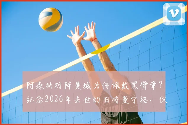 阿森纳对阵曼城为何佩戴黑臂章？纪念2026年去世的旧将曼宁格，仪式细节与球员悼念全记录