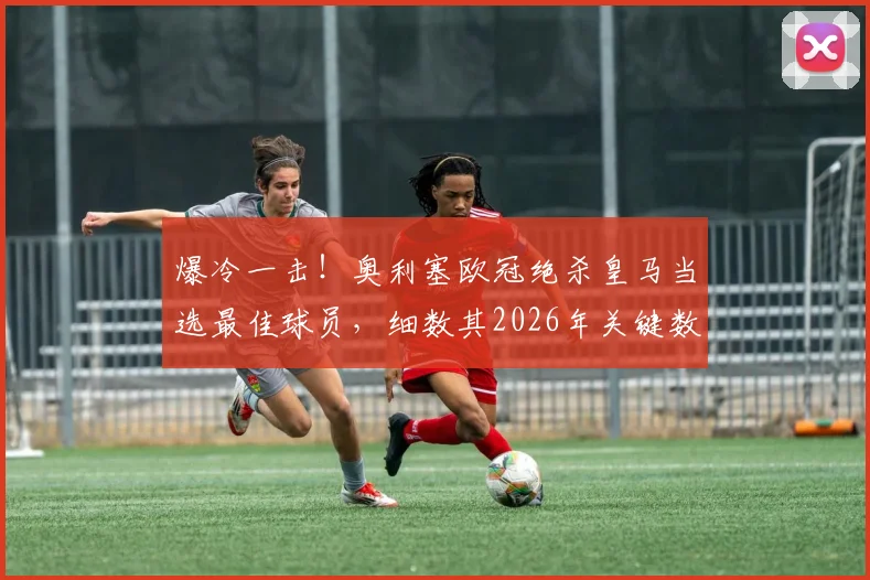 爆冷一击!奥利塞欧冠绝杀皇马当选最佳球员,细数其2026年关键数据与成长历程