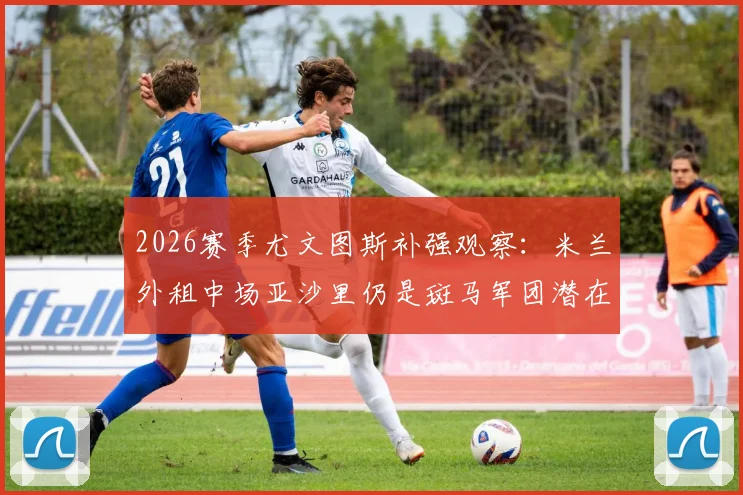2026赛季尤文图斯补强观察：米兰外租中场亚沙里仍是斑马军团潜在目标