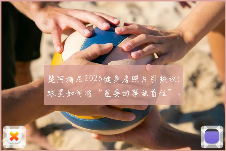 楚阿梅尼2026健身房照片引热议:球星如何将“重要的事放首位”,剖析职业球员训练哲学与自律日常
