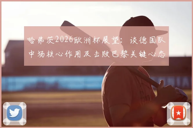 哈弗茨2026欧洲杯展望：谈德国队中场核心作用及击败巴黎关键心态