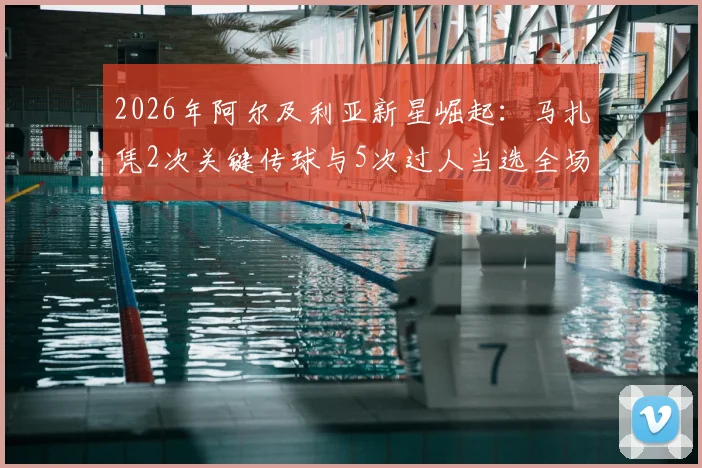 2026年阿尔及利亚新星崛起：马扎凭2次关键传球与5次过人当选全场最佳，详解其中场统治力