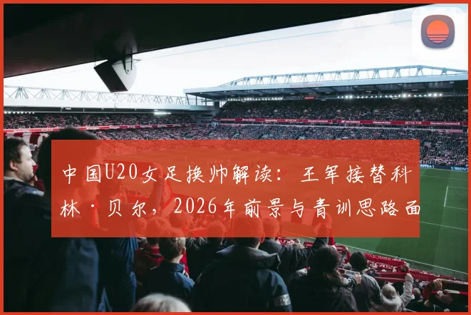中国U20女足换帅解读：王军接替科林·贝尔，2026年前景与青训思路面临调整