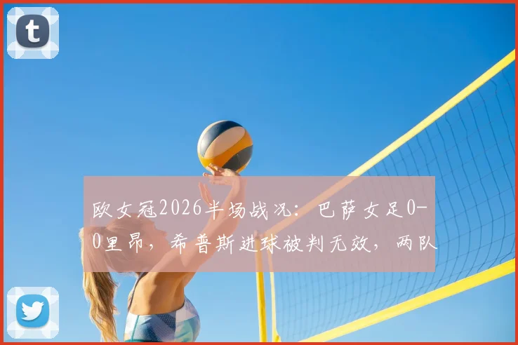 欧女冠2026半场战况：巴萨女足0-0里昂，希普斯进球被判无效，两队战术解析与关键判罚回顾