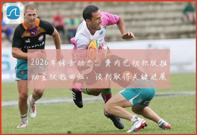 2026年转会动态：费内巴切积极推动金玟哉回归，谈判取得关键进展，重返老东家可能性大增