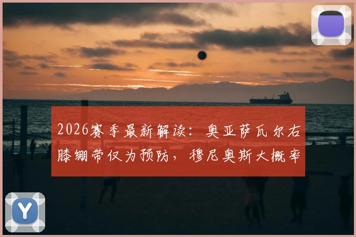 2026赛季最新解读:奥亚萨瓦尔右膝绷带仅为预防,穆尼奥斯大概率缺席后续关键战
