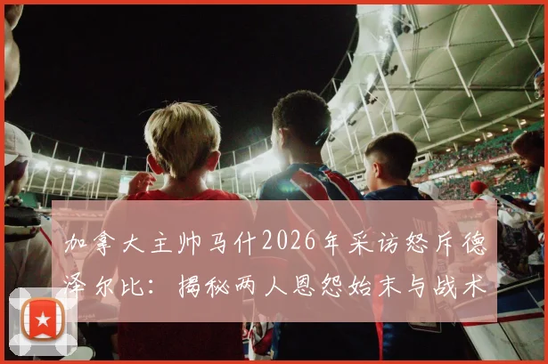 加拿大主帅马什2026年采访怒斥德泽尔比:揭秘两人恩怨始末与战术冲突根源