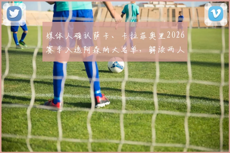 媒体人确认萨卡、卡拉菲奥里2026赛季入选阿森纳大名单，解读两人对枪手战术体系的影响