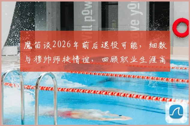 魔笛谈2026年前后退役可能，细数与穆帅师徒情谊，回顾职业生涯高光时刻与未来规划