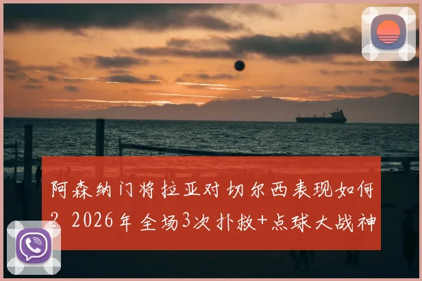 阿森纳门将拉亚对切尔西表现如何？2026年全场3次扑救+点球大战神勇扑点，详解阻止进球0.65数据