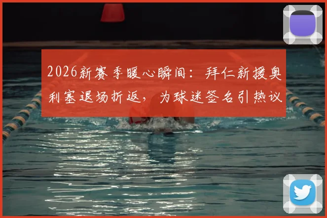 2026新赛季暖心瞬间:拜仁新援奥利塞退场折返,为球迷签名引热议,球迷归属感如何塑造?