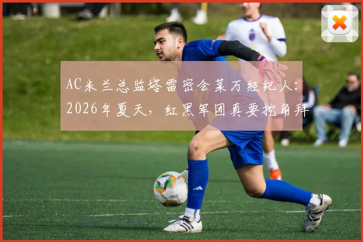 AC米兰总监塔雷密会莱万经纪人:2026年夏天,红黑军团真要挖角拜仁神锋?