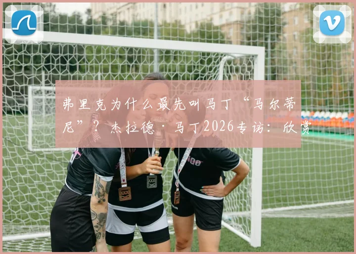 弗里克为什么最先叫马丁“马尔蒂尼”？杰拉德·马丁2026专访：欣赏阿尔瓦雷斯，透露未来去向