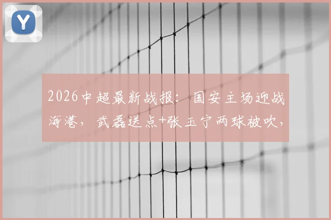 2026中超最新战报:国安主场迎战海港,武磊送点+张玉宁两球被吹,激烈对抗终局2-2