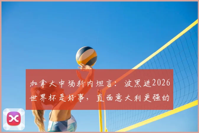 加拿大中场科内坦言:波黑进2026世界杯是好事,直面意大利更强的事实,附北美新军崛起观察