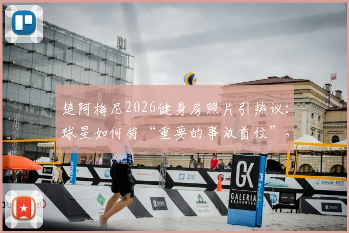 楚阿梅尼2026健身房照片引热议：球星如何将“重要的事放首位”，剖析职业球员训练哲学与自律日常