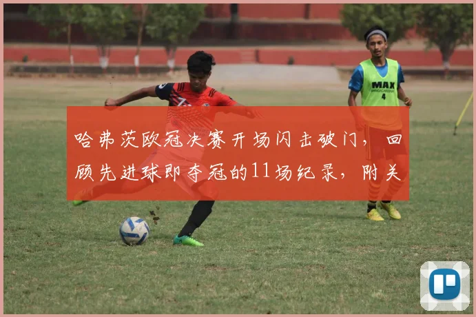 哈弗茨欧冠决赛开场闪击破门，回顾先进球即夺冠的11场纪录，附关键进球视频与魔咒历史分析