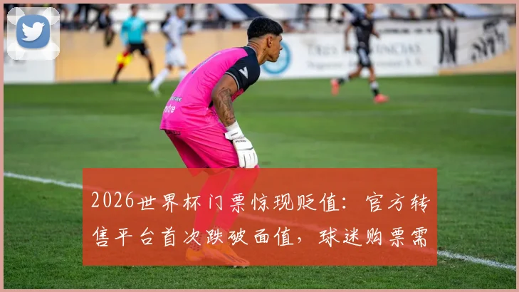 2026世界杯门票惊现贬值：官方转售平台首次跌破面值，球迷购票需警惕