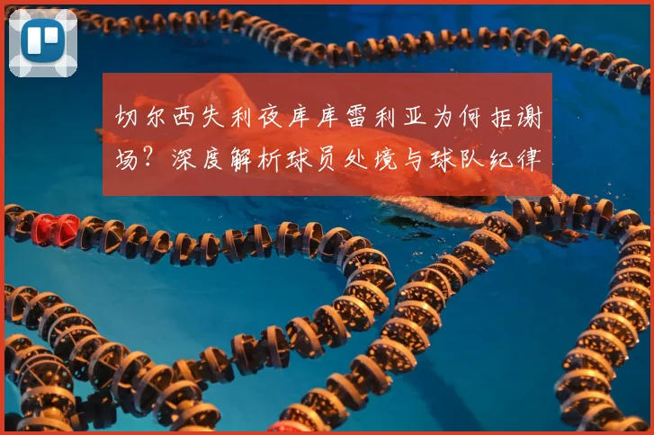 切尔西失利夜库库雷利亚为何拒谢场？深度解析球员处境与球队纪律，蓝军更衣室实况探讨