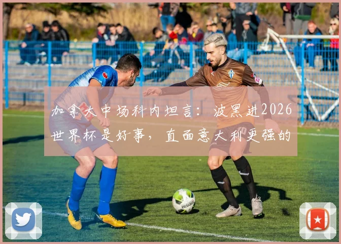 加拿大中场科内坦言：波黑进2026世界杯是好事，直面意大利更强的事实，附北美新军崛起观察