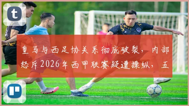 皇马与西足协关系彻底破裂,内部怒斥2026年西甲联赛疑遭操纵,五大争议证据公开