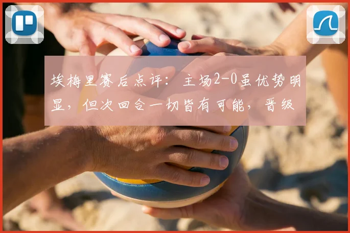 埃梅里赛后点评：主场2-0虽优势明显，但次回合一切皆有可能，晋级悬念犹存