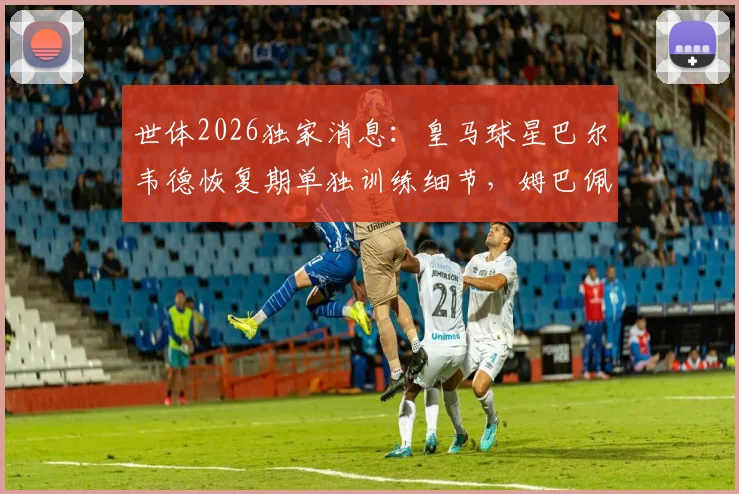 世体2026独家消息:皇马球星巴尔韦德恢复期单独训练细节,姆巴佩最新合练状态一览
