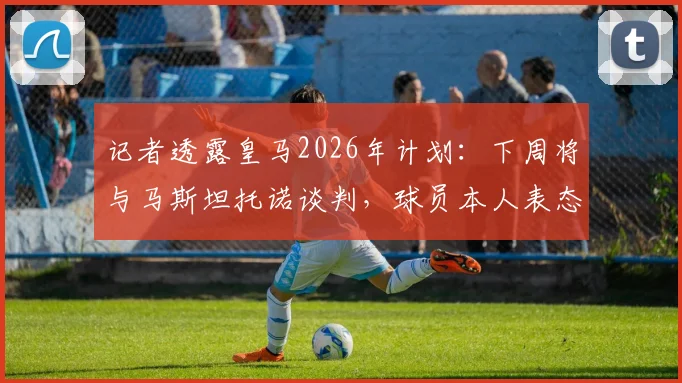 记者透露皇马2026年计划：下周将与马斯坦托诺谈判，球员本人表态接受所有安排
