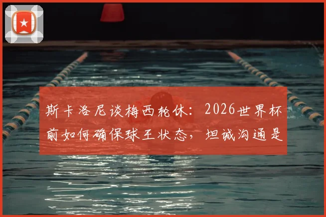 斯卡洛尼谈梅西轮休:2026世界杯前如何确保球王状态,坦诚沟通是关键