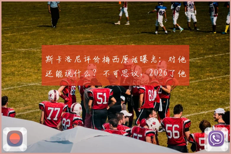 斯卡洛尼评价梅西原话曝光：对他还能说什么？不可思议，2026了他仍会这么做