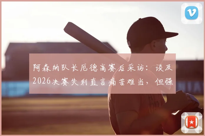 阿森纳队长厄德高赛后采访：谈及2026决赛失利直言痛苦难当，但强调球队已铸就伟大篇章