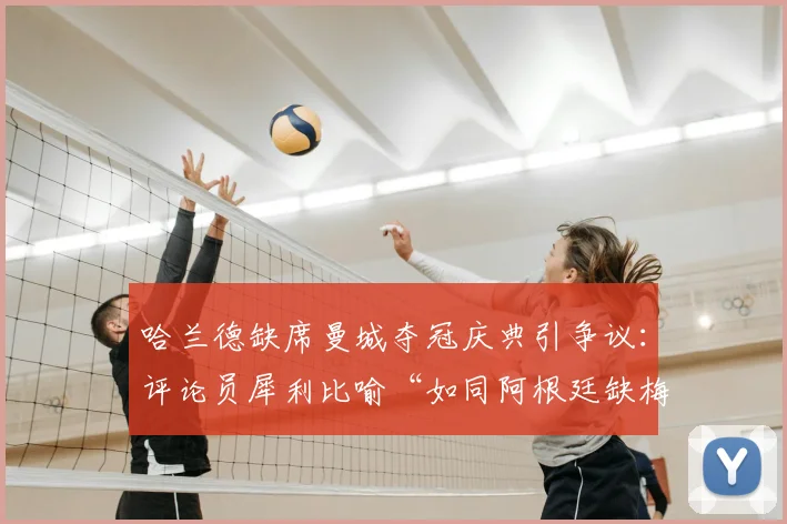 哈兰德缺席曼城夺冠庆典引争议：评论员犀利比喻“如同阿根廷缺梅西”，背后原因与球星责任探讨