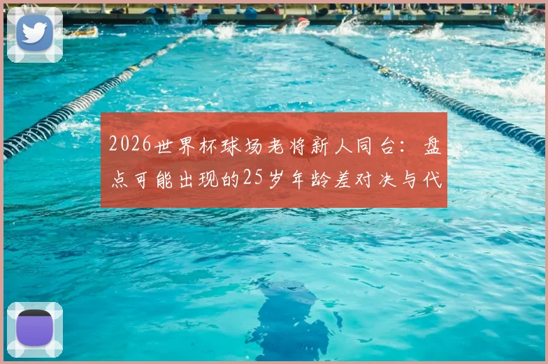 2026世界杯球场老将新人同台：盘点可能出现的25岁年龄差对决与代际碰撞看点