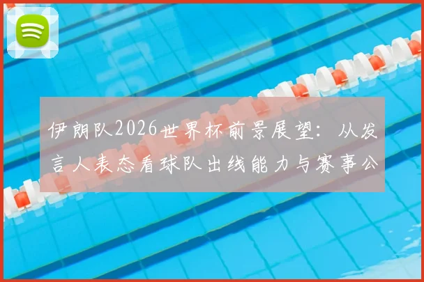 伊朗队2026世界杯前景展望:从发言人表态看球队出线能力与赛事公平性质疑