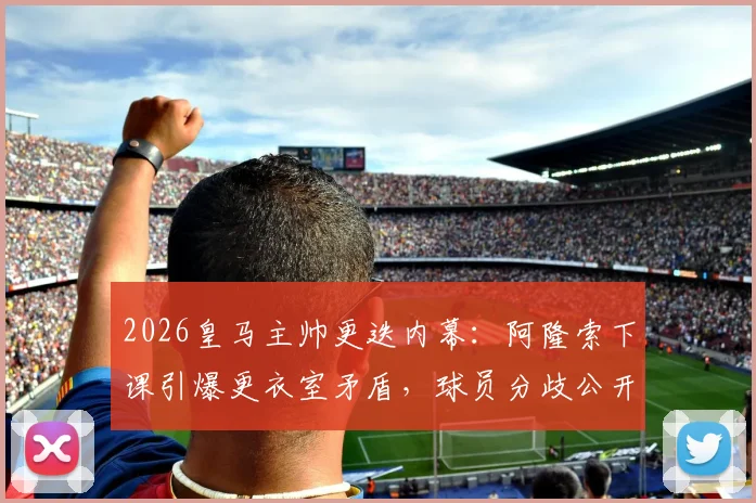 2026皇马主帅更迭内幕：阿隆索下课引爆更衣室矛盾，球员分歧公开化，西媒深度追踪